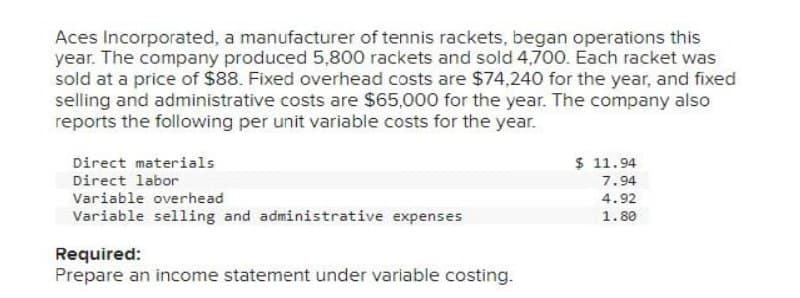 Aces Incorporated, a manufacturer of tennis rackets, began operations this
year. The company produced 5,800 rackets and sold 4,700. Each racket was
sold at a price of $88. Fixed overhead costs are $74,240 for the year, and fixed
selling and administrative costs are $65,000 for the year. The company also
reports the following per unit variable costs for the year.
Direct materials
Direct labor
Variable overhead
Variable selling and administrative expenses
Required:
Prepare an income statement under variable costing.
$ 11.94
7.94
4.92
1.80
