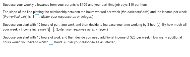 Suppose your weekly allowance from your parents is $100 and your part-time job pays $10 per hour.
The slope of the line plotting the relationship between the hours worked per week (the horizontal axis) and the income per week
(the vertical axis) is $. (Enter your response as an integer.)
Suppose you start with 10 hours of part-time work and then decide to increase your time working by 3 hour(s). By how much will
your weekly income increase? $. (Enter your response as an integer.)
Suppose you start with 10 hours of work and then decide you need additional income of $20 per week. How many additional
hours would you have to work? hours. (Enter your response as an integer.)