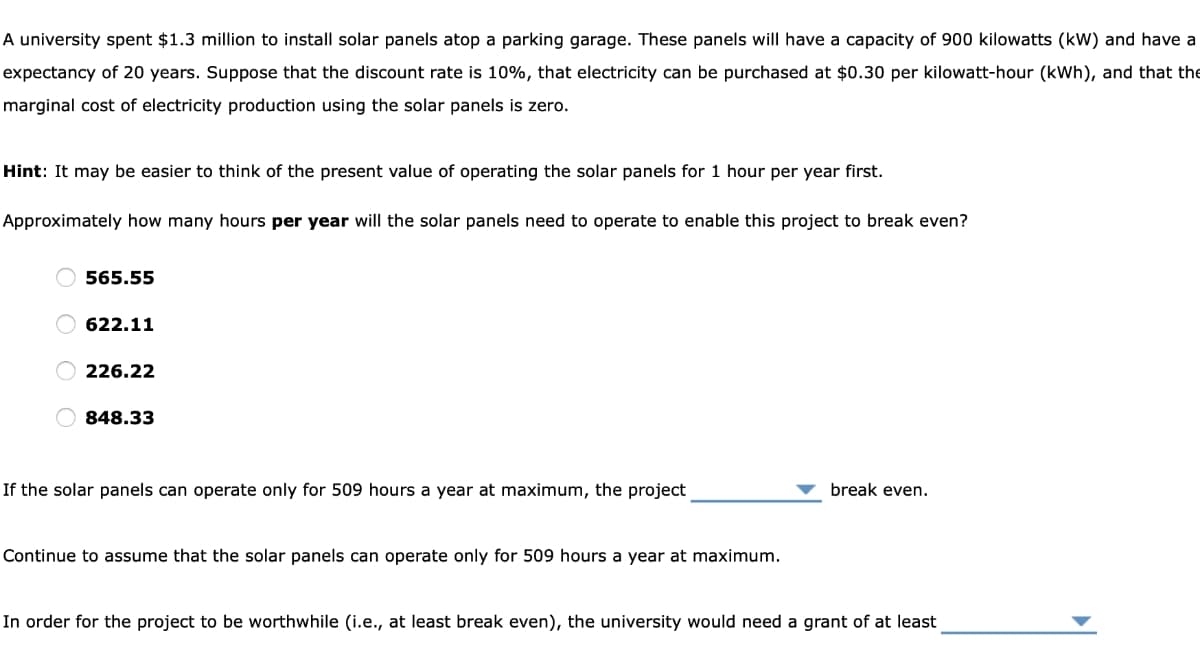 A university spent $1.3 million to install solar panels atop a parking garage. These panels will have a capacity of 900 kilowatts (kW) and have a
expectancy of 20 years. Suppose that the discount rate is 10%, that electricity can be purchased at $0.30 per kilowatt-hour (kWh), and that the
marginal cost of electricity production using the solar panels is zero.
Hint: It may be easier to think of the present value of operating the solar panels for 1 hour per year first.
Approximately how many hours per year will the solar panels need to operate to enable this project to break even?
565.55
622.11
226.22
848.33
If the solar panels can operate only for 509 hours a year at maximum, the project
Continue to assume that the solar panels can operate only for 509 hours a year at maximum.
break even.
In order for the project to be worthwhile (i.e., at least break even), the university would need a grant of at least