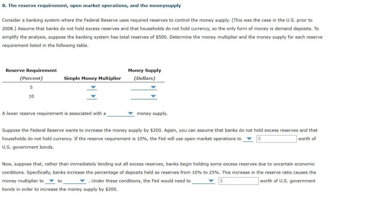 8. The reserve requirement, open market operations, and the moneysupply
Consider a banking system where the Federal Reserve uses required reserves to control the money supply. (This was the case in the U.S. prior to
2008.) Assume that banks do not hold excess reserves and that households do not hold currency, so the only form of money is demand deposits. To
simplify the analysis, suppose the banking system has total reserves of $500. Determine the money multiplier and the money supply for each reserve
requirement listed in the following table.
Reserve Requirement
(Percent)
5
10
Simple Money Multiplier
A lower reserve requirement is associated with a
Money Supply
(Dollars)
money supply.
Suppose the Federal Reserve wants to increase the money supply by $200. Again, you can assume that banks do not hold excess reserves and that
households do not hold currency. If the reserve requirement is 10%, the Fed will use open-market operations to
worth of
U.S. government bonds.
Now, suppose that, rather than immediately lending out all excess reserves, banks begin holding some excess reserves due to uncertain economic
conditions. Specifically, banks increase the percentage of deposits held as reserves from 10% to 25%. This increase in the reserve ratio causes the
money multiplier to
Under these conditions, the Fed would need to
worth of U.S. government
to
bonds in order to increase the money supply by $200.