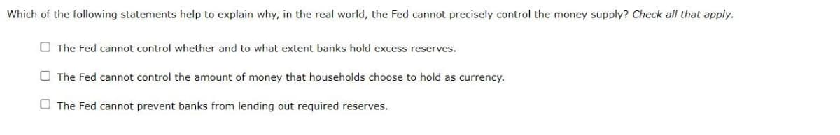 Which of the following statements help to explain why, in the real world, the Fed cannot precisely control the money supply? Check all that apply.
The Fed cannot control whether and to what extent banks hold excess reserves.
The Fed cannot control the amount of money that households choose to hold as currency.
The Fed cannot prevent banks from lending out required reserves.