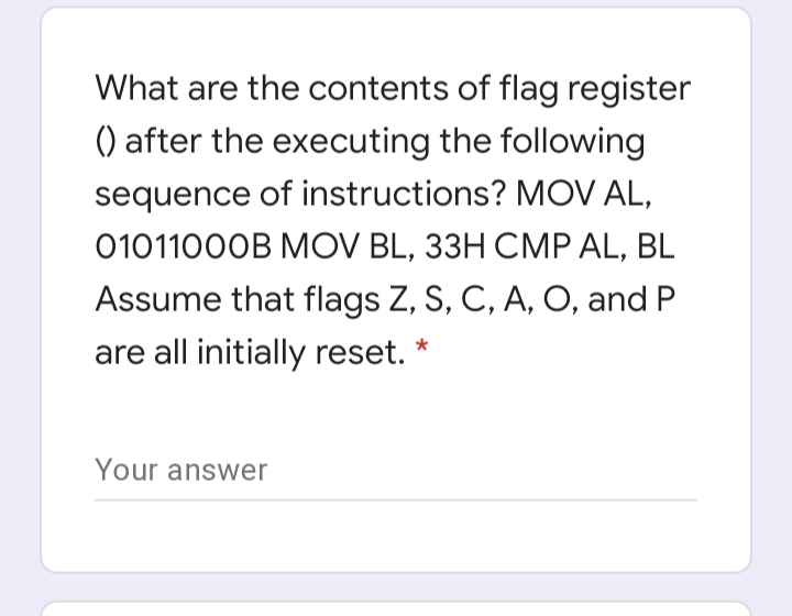 What are the contents of flag register
() after the executing the following
sequence of instructions? MOV AL,
01011000B MOV BL, 33H CMP AL, BL
Assume that flags Z, S, C, A, O, and P
are all initially reset.
Your answer
