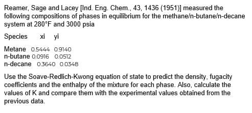 Reamer, Sage and Lacey [Ind. Eng. Chem., 43, 1436 (1951)] measured the
following compositions of phases in equilibrium for the methane/n-butane/n-decane
system at 280°F and 3000 psia
Species xi yi
Metane 0.5444 0.9140
n-butane 0.0916 0.0512
n-decane 0.3640 0.0348
Use the Soave-Redlich-Kwong equation of state to predict the density, fugacity
coefficients and the enthalpy of the mixture for each phase. Also, calculate the
values of K and compare them with the experimental values obtained from the
previous data.