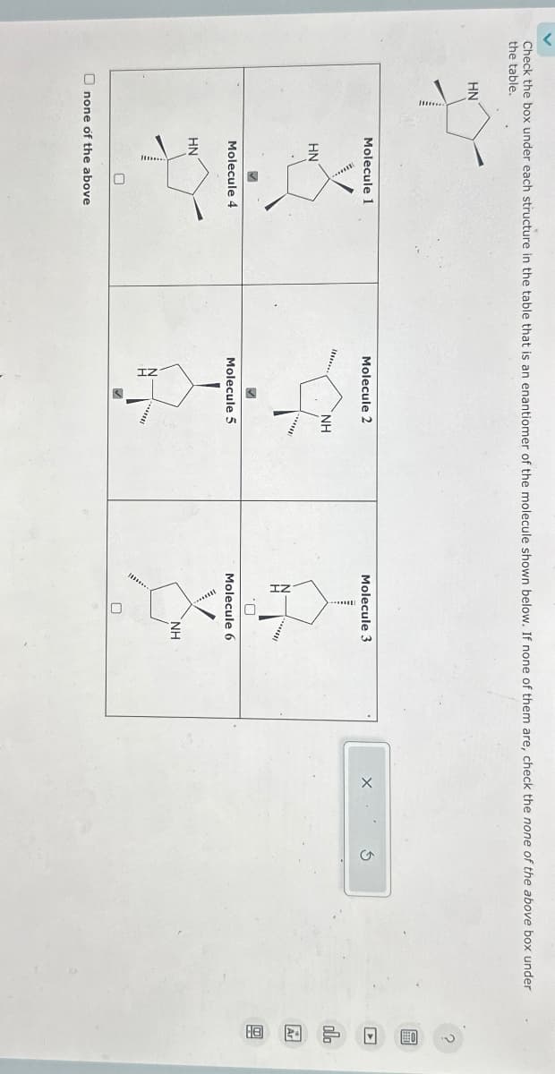 Check the box under each structure in the table that is an enantiomer of the molecule shown below. If none of them are, check the none of the above box under
the table.
HN
Molecule 1
HN
Molecule 4
HN
Onone of the above
Molecule 2
NH
******
Molecule 5
*******
Molecule 3
Molecule 6
0
NH
? 圖 □ h 圆图
ala
Ar