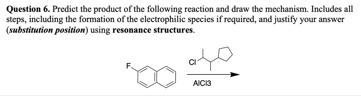 Question 6. Predict the product of the following reaction and draw the mechanism. Includes all
steps, including the formation of the electrophilic species if required, and justify your answer
(substitution position) using resonance structures.
F.
CI
AICI3