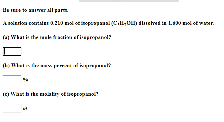 Be sure to answer all parts.
A solution contains 0.210 mol of isopropanol (C3H,OH) dissolved in 1.600 mol of water.
(a) What is the mole fraction of isopropanol?
(b) What is the mass percent of isopropanol?
%
(c) What is the molality of isopropanol?
