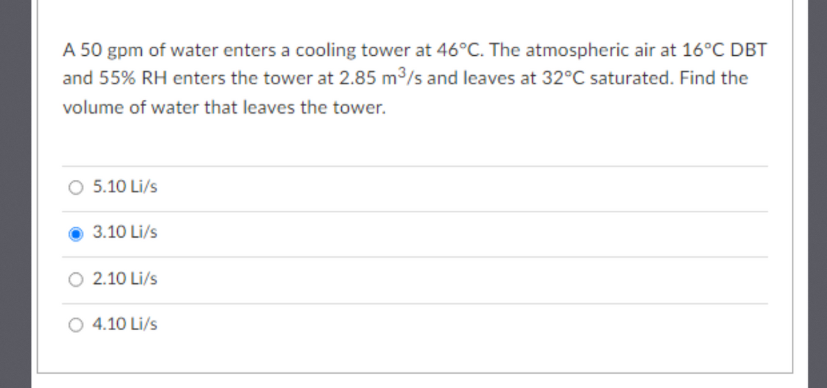 A 50 gpm of water enters a cooling tower at 46°C. The atmospheric air at 16°C DBT
and 55% RH enters the tower at 2.85 m3/s and leaves at 32°C saturated. Find the
volume of water that leaves the tower.
O 5.10 Li/s
3.10 Li/s
2.10 Li/s
4.10 Li/s
