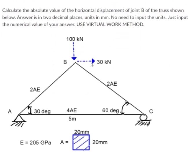 Calculate the absolute value of the horizontal displacement of joint B of the truss shown
below. Answer is in two decimal places, units in mm. No need to input the units. Just input
the numerical value of your answer. USE VIRTUAL WORK METHOD.
100 kN
30 kN
2AE
2AE
A
30 deg
4AE
60 deg.
5m
20mm
E = 205 GPa
A =
20mm

