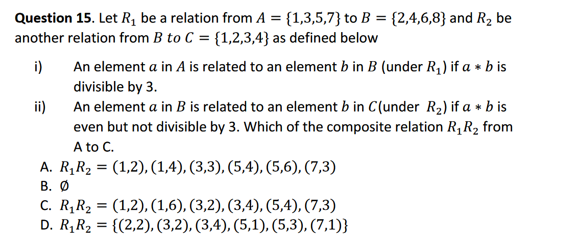 Question 15. Let R1 be a relation from A = {1,3,5,7} to B = {2,4,6,8} and R2 be
another relation from B to C =
%3D
{1,2,3,4} as defined below
i)
An element a in A is related to an element b in B (under R,) if a * b is
divisible by 3.
An element a in B is related to an element b in C(under R2) if a * b is
even but not divisible by 3. Which of the composite relation R1R2 from
A to C.
ii)
A. R,R2 = (1,2), (1,4), (3,3), (5,4), (5,6), (7,3)
В. О
C. R¡R2 = (1,2), (1,6), (3,2), (3,4), (5,4), (7,3)
D. R,R2 = {(2,2), (3,2), (3,4), (5,1), (5,3), (7,1)}
