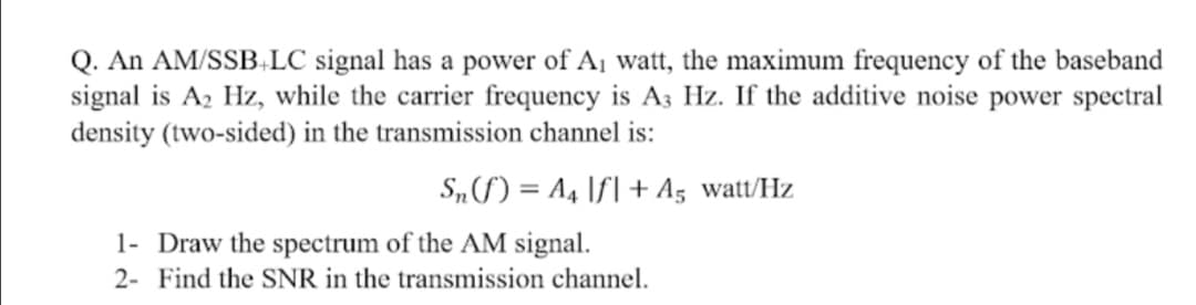 Q. An AM/SSBLC signal has a power of A1 watt, the maximum frequency of the baseband
signal is A2 Hz, while the carrier frequency is A3 Hz. If the additive noise power spectral
density (two-sided) in the transmission channel is:
S„f) = A4 If] + A5 watt/Hz
1- Draw the spectrum of the AM signal.
2- Find the SNR in the transmission channel.
