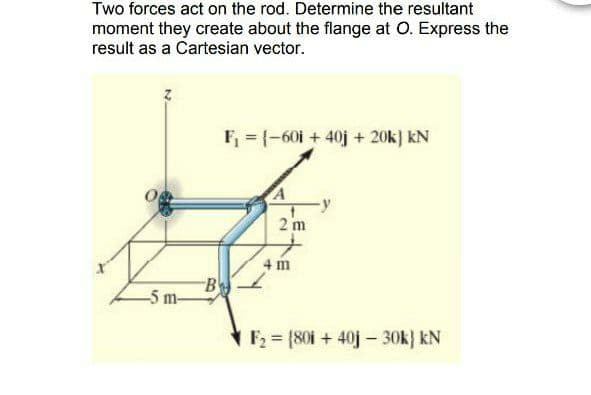Two forces act on the rod. Determine the resultant
moment they create about the flange at O. Express the
result as a Cartesian vector.
F, = (-60i + 40j + 20k] kN
2 m
4 m
B
-5 m-
F = {80i + 40j- 30k} kN
