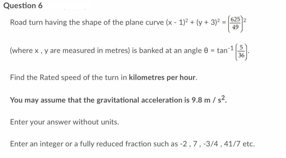 Question 6
Road turn having the shape of the plane curve (x - 1)² + (y + 3)²
=
625 2
49
5
(where x, y are measured in metres) is banked at an angle 8 = tan
²¹(3).
36
Find the Rated speed of the turn in kilometres per hour.
You may assume that the gravitational acceleration is 9.8 m/s².
Enter your answer without units.
Enter an integer or a fully reduced fraction such as -2, 7, -3/4, 41/7 etc.