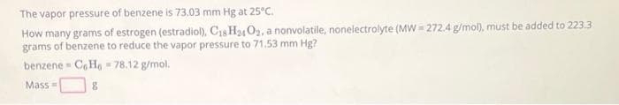 The vapor pressure of benzene is 73.03 mm Hg at 25°C.
How many grams of estrogen (estradiol), C18H24 O₂, a nonvolatile, nonelectrolyte (MW=272.4 g/mol), must be added to 223.3
grams of benzene to reduce the vapor pressure to 71.53 mm Hg?
benzene
CoHo 78.12 g/mol.
Mass=
8
W