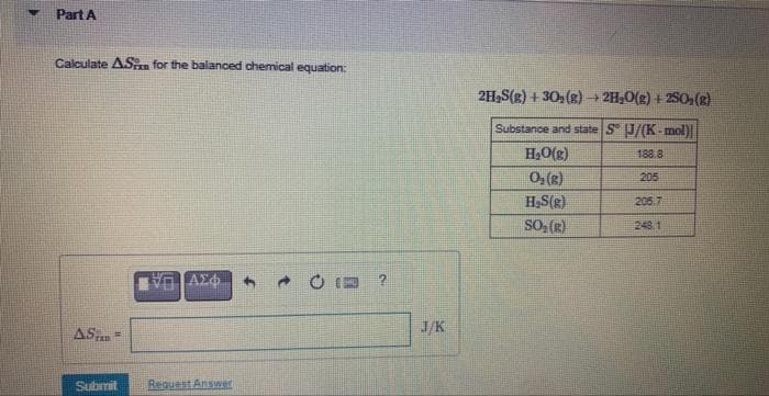 V
Part A
Calculate AS for the balanced chemical equation:
AS
Tall
Submit
ΙΠΤΑΣΦ 4
Request Answer
C?
J/K
2H₂S(R) +30₂(g) → 2H₂O(g) +250₂ (8)
Substance and state S J/(K-mol)
188.8
205
H₂O(g)
0₂(g)
H₂S(g)
SO₂(g)
205.7
248.1