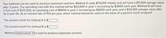 Two methods can be used to produce expansion anchors. Method A costs $70,000 initially and will have a $11,000 salvage value
after 3 years. The operating cost with this method will be $22,000 in year 1, increasing by $2600 each year. Method B will have
a first cost of $123,000, an operating cost of $8000 in year 1, increasing by $6500 each year, and a $33,000 salvage value after
its 3-year life. At an interest rate of 15% per year, which method should be used on the basis of a present worth analysis?
The present worth for method A is $
The present worth for method B is $[
Method (Click to select) is used to produce expansion anchors.