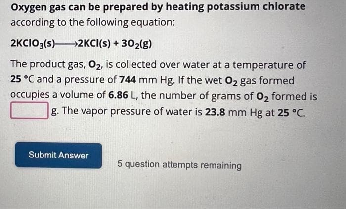 Oxygen gas can be prepared by heating potassium chlorate
according to the following equation:
2KCIO3(s)→→→→2KCI(s) + 30₂(g)
The product gas, O₂, is collected over water at a temperature of
25 °C and a pressure of 744 mm Hg. If the wet O₂ gas formed
occupies a volume of 6.86 L, the number of grams of O₂ formed is
g. The vapor pressure of water is 23.8 mm Hg at 25 °C.
Submit Answer
5 question attempts remaining