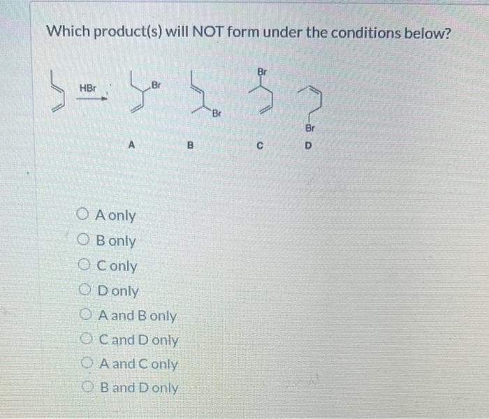 Which product(s) will NOT form under the conditions below?
HBr
مرا
A
O A only
O B only
O Conly
Br
OD only
OA and B only
OC and D only
A and Conly
OB and D only
Br
33
Br
B
C
Br
D