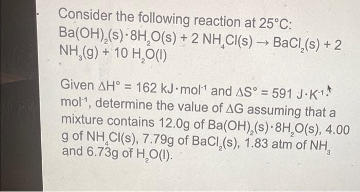 Consider the following reaction at 25°C:
Ba(OH),(s) 8H₂O(s) + 2 NH CI(s) →→ BaCl₂(s) + 2
NH,(g) + 10 H₂O(1)
->
Given AH = 162 kJ mol¹ and AS° = 591 J.K1
mol¹, determine the value of AG assuming that a
mixture contains 12.0g of Ba(OH),(s) 8H₂O(s), 4.00
g of NH CI(s), 7.79g of BaCl₂(s), 1.83 atm of NH,
and 6.73g of H₂O(1).