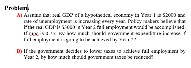 Problem:
A) Assume that real GDP of a hypothetical economy in Year 1 is $2000 and
rate of unemployment is increasing every year. Policy makers believe that
if the real GDP is $3000 in Year 2 full employment would be accomplished.
If mpc is 0.75: By how much should government expenditure increase if
full employment is going to be achieved by Year 2?
B) If the government decides to lower taxes to achieve full employment by
Year 2, by how much should government taxes be reduced?