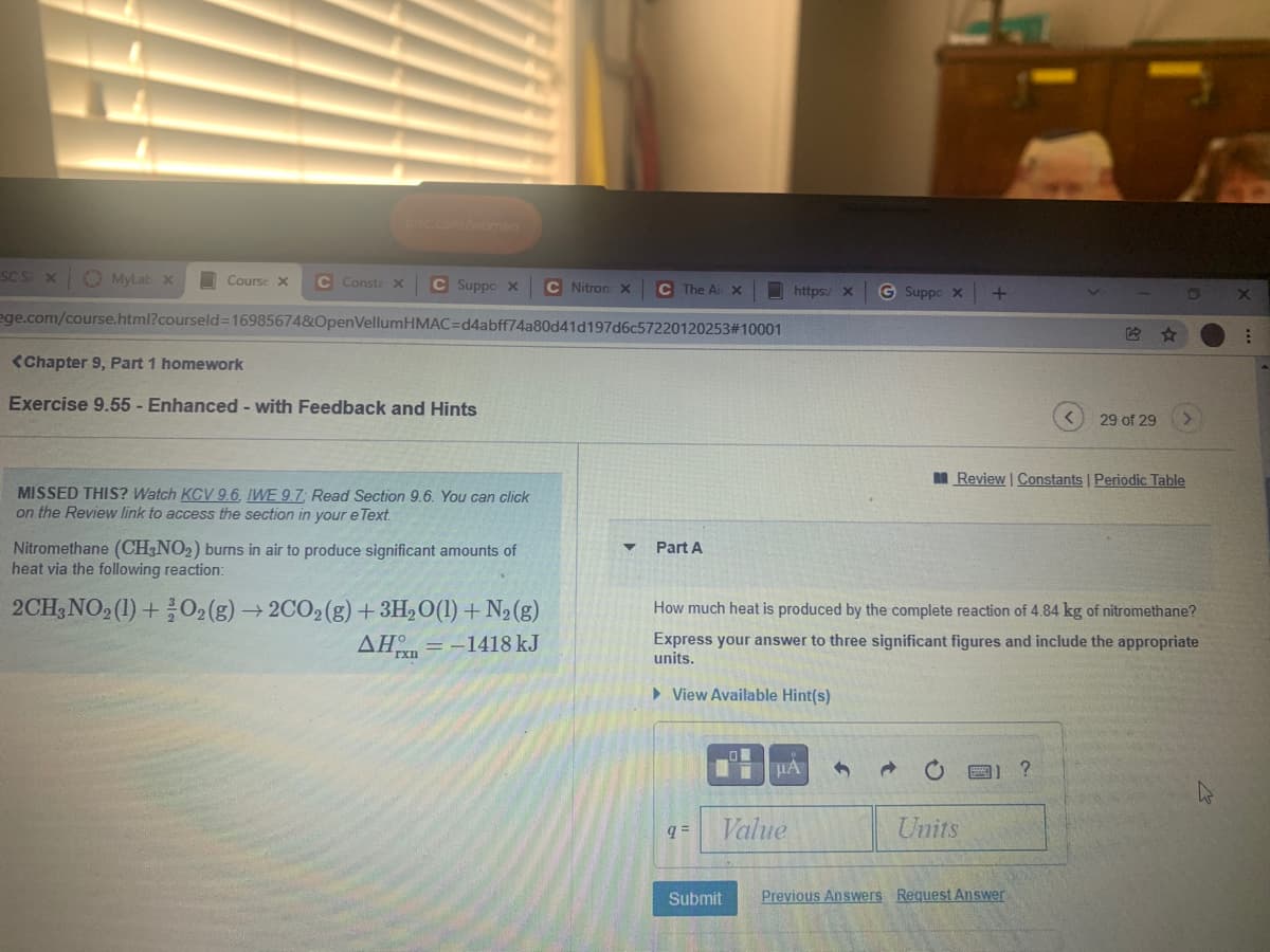 nc.comwomen
SC S X
O MyLab x
O Course X
C Consta X
C Suppo x
C Nitron x
C The Ai x
https:/ x
G Suppo x
+
ege.com/course.html?courseld=16985674&OpenVellumHMAC=d4abff74a80d41d197d6c57220120253#10001
<Chapter 9, Part 1 homework
Exercise 9.55 - Enhanced - with Feedback and Hints
29 of 29
Review | Constants | Periodic Table
MISSED THIS? Watch KCV 9.6, IWE 9.7; Read Section 9.6. You can click
on the Review link to access the section in your e Text.
Nitromethane (CH,NO2) burns in air to produce significant amounts of
heat via the following reaction:
Part A
2CH,NO, (1) +02 (g) → 2CO2 (g) +3H,O(1) + N2 (g)
How much heat is produced by the complete reaction of 4.84 kg of nitromethane?
AH = -1418 kJ
Express your answer to three significant figures and include the appropriate
units.
TXII
> View Available Hint(s)
Value
Units
Submit
Previous Answers Request Answer
