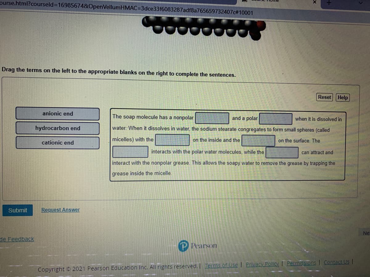 ourse.html?courseld%316985674&OpenVellumHMAC=D3dce33f6083287adf8a765659732407c#10001
Drag the terms on the left to the appropriate blanks on the right to complete the sentences.
Reset Help
anionic end
The soap molecule has a nonpolar
and a polar
when it is dissolved in
hydrocarbon end
water: When it dissolves in water, the sodium stearate congregates to form small spheres (called
micelles) with the
on the inside and the
on the surface. The
cationic end
interacts with the polar water molecules, while the
can attract and
interact with the nonpolar grease. This allows the soapy water to remove the grease by trapping the
grease inside the micelle.
Submit
Request Answer
Ne
de Feedback
Pearson
Copyright © 2021 Pearson Education Inc. All rights reserved. Terms of Use | Privacy Policy I PermiSSions Contact Us I
