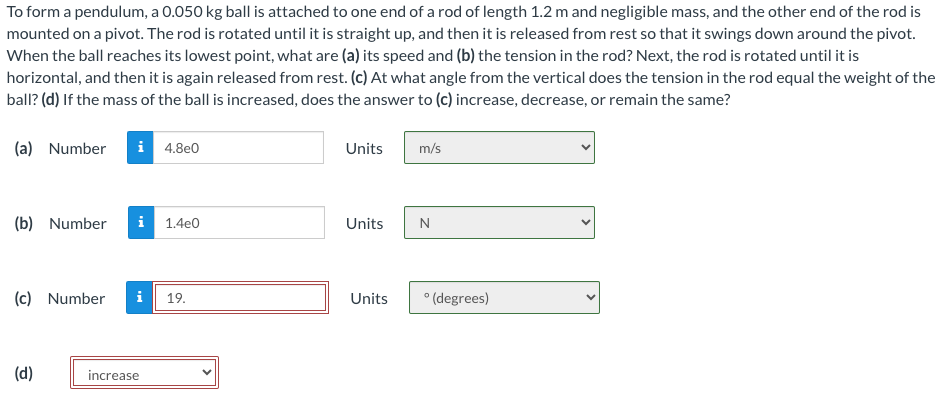 To form a pendulum, a 0.050 kg ball is attached to one end of a rod of length 1.2 m and negligible mass, and the other end of the rod is
mounted on a pivot. The rod is rotated until it is straight up, and then it is released from rest so that it swings down around the pivot.
When the ball reaches its lowest point, what are (a) its speed and (b) the tension in the rod? Next, the rod is rotated until it is
horizontal, and then it is again released from rest. (c) At what angle from the vertical does the tension in the rod equal the weight of the
ball? (d) If the mass of the ball is increased, does the answer to (c) increase, decrease, or remain the same?
(a) Number i 4.8e0
(b) Number i 1.4e0
(c) Number i 19.
(d)
increase
Units
Units
Units
m/s
N
°(degrees)