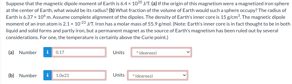 Suppose that the magnetic dipole moment of Earth is 6.4 x 1020 J/T. (a) If the origin of this magnetism were a magnetized iron sphere
at the center of Earth, what would be its radius? (b) What fraction of the volume of Earth would such a sphere occupy? The radius of
Earth is 6.37 x 106 m. Assume complete alignment of the dipoles. The density of Earth's inner core is 15 g/cm³. The magnetic dipole
moment of an iron atom is 2.1 x 10-23 J/T. Iron has a molar mass of 55.9 g/mol. (Note: Earth's inner core is in fact thought to be in both
liquid and solid forms and partly iron, but a permanent magnet as the source of Earth's magnetism has been ruled out by several
considerations. For one, the temperature is certainly above the Curie point.)
(a) Number
i 0.17
(b) Number i 1.0e21
Units
Units
°(degrees)
° (degrees)