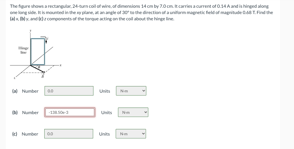 The figure shows a rectangular, 24-turn coil of wire, of dimensions 14 cm by 7.0 cm. It carries a current of 0.14 A and is hinged along
one long side. It is mounted in the xy plane, at an angle of 30° to the direction of a uniform magnetic field of magnitude 0.68 T. Find the
(a) x, (b) y, and (c) Z components of the torque acting on the coil about the hinge line.
Hinge
line
(a) Number 0.0
(b) Number
-138.50e-3
(c) Number 0.0
Units
N.m
Units N.m
Units N.m