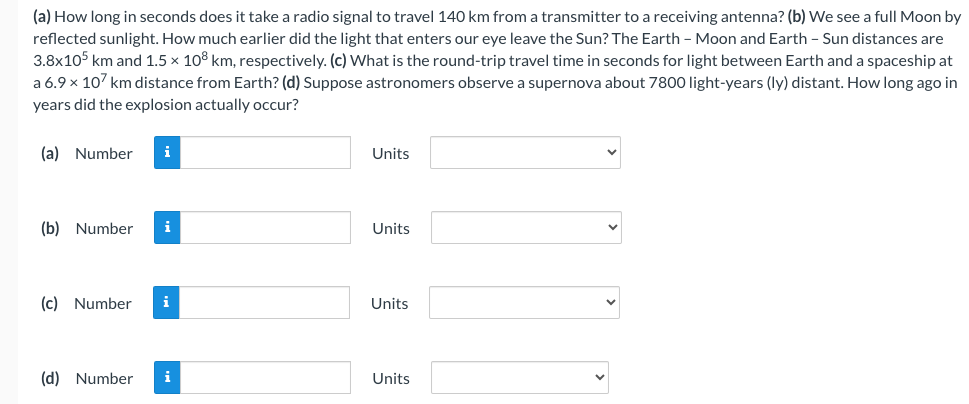 (a) How long in seconds does it take a radio signal to travel 140 km from a transmitter to a receiving antenna? (b) We see a full Moon by
reflected sunlight. How much earlier did the light that enters our eye leave the Sun? The Earth - Moon and Earth - Sun distances are
3.8x105 km and 1.5 × 108 km, respectively. (c) What is the round-trip travel time in seconds for light between Earth and a spaceship at
a 6.9 x 107 km distance from Earth? (d) Suppose astronomers observe a supernova about 7800 light-years (ly) distant. How long ago in
years did the explosion actually occur?
(a) Number i
(b) Number i
(c) Number i
(d) Number i
Units
Units
Units
Units