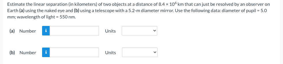 Estimate the linear separation (in kilometers) of two objects at a distance of 8.4 x 106 km that can just be resolved by an observer on
Earth (a) using the naked eye and (b) using a telescope with a 5.2-m diameter mirror. Use the following data: diameter of pupil = 5.0
mm; wavelength of light = 550 nm.
(a) Number i
(b) Number
i
Units
Units