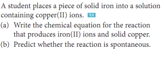 A student places a piece of solid iron into a solution
containing copper(II) ions.
(a) Write the chemical equation for the reaction
that produces iron(II) ions and solid copper.
(b) Predict whether the reaction is spontaneous.
