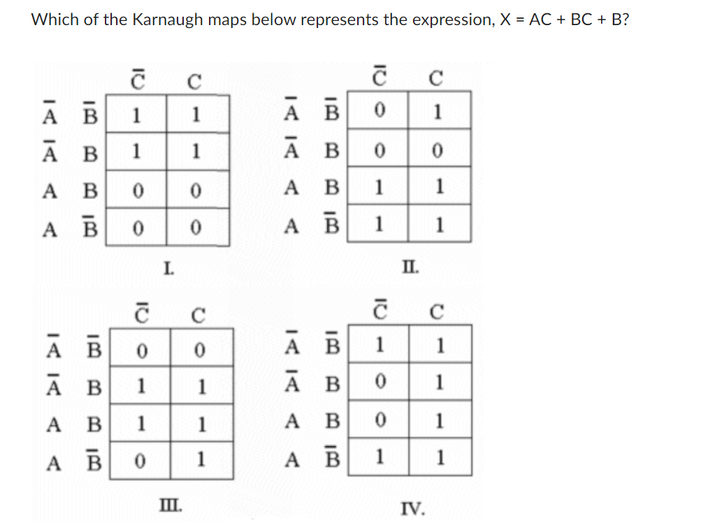 Which of the Karnaugh maps below represents the expression, X = AC + BC + B?
10
A
B
A B
A
В
A
В
A B
А
B
A В 0 0
A
В 0
0
1
1
C
ID
I.
0
C
1
1
C
0
0
1 1
1
Ш.
1
1
A B
A B
A
A
B
B
A B
A
100
A B
A B
0
1
1
10
1
B 0
0
1
II.
IV.
C
1
0
1
1
C
1
1
1
1