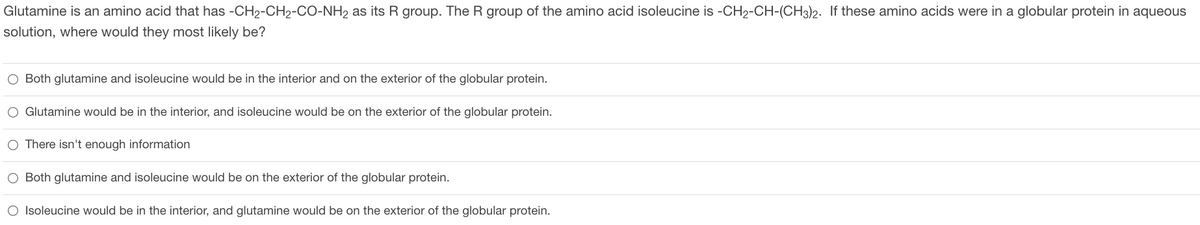 Glutamine is an amino acid that has -CH₂-CH2-CO-NH₂ as its R group. The R group of the amino acid isoleucine is -CH2-CH-(CH3)2. If these amino acids were in a globular protein in aqueous
solution, where would they most likely be?
O Both glutamine and isoleucine would be in the interior and on the exterior of the globular protein.
O Glutamine would be in the interior, and isoleucine would be on the exterior of the globular protein.
O There isn't enough information
O Both glutamine and isoleucine would be on the exterior of the globular protein.
O Isoleucine would be in the interior, and glutamine would be on the exterior of the globular protein.