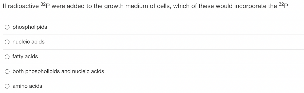 If radioactive 32P were added to the growth medium of cells, which of these would incorporate the ³2p
phospholipids
nucleic acids
O fatty acids
both phospholipids and nucleic acids
amino acids