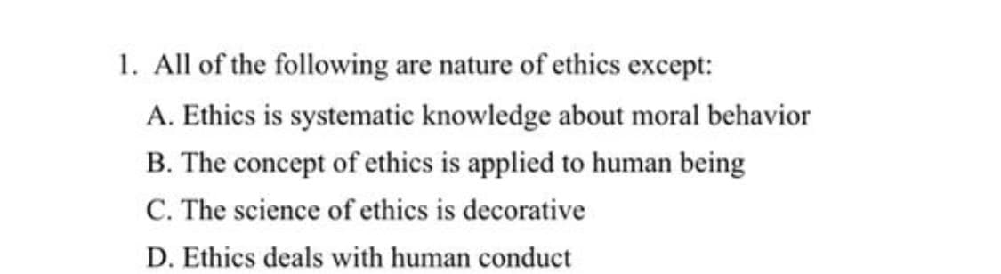1. All of the following are nature of ethics except:
A. Ethics is systematic knowledge about moral behavior
B. The concept of ethics is applied to human being
C. The science of ethics is decorative
D. Ethics deals with human conduct
