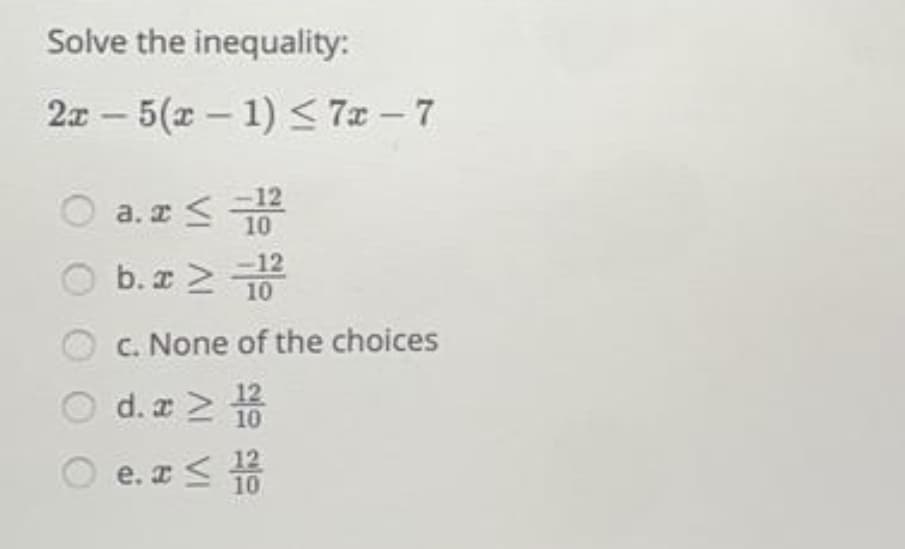Solve the inequality:
2x - 5(x – 1) < 7x - 7
a. z 10
O a.z
O b.z 2 T
-12
C. None of the choices
d. a 2
12
10
e. I< 10
