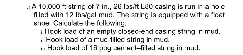 c) A 10,000 ft string of 7 in., 26 Ibs/ft L80 casing is run in a hole
filled with 12 Ibs/gal mud. The string is equipped with a float
shoe. Calculate the following:
i. Hook load of an empty closed-end casing string in mud.
ii. Hook load of a mud-filled string in mud.
iii. Hook load of 16 ppg cement-filled string in mud.
