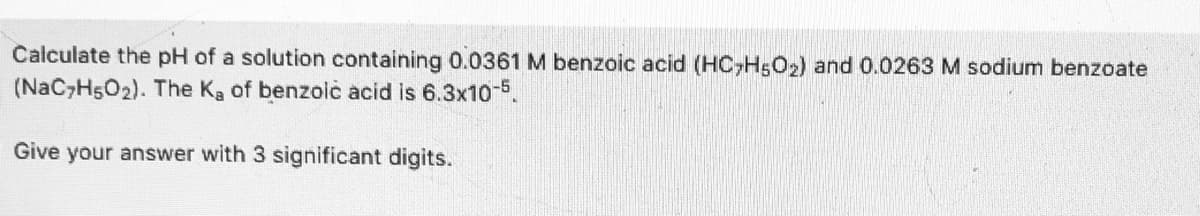 Calculate the pH of a solution containing 0.0361 M benzoic acid (HC,H5O2) and 0.0263 M sodium benzoate
(NaC H5O2). The Ka of benzolic acid is 6.3x10-5.
Give your answer with 3 significant digits.
