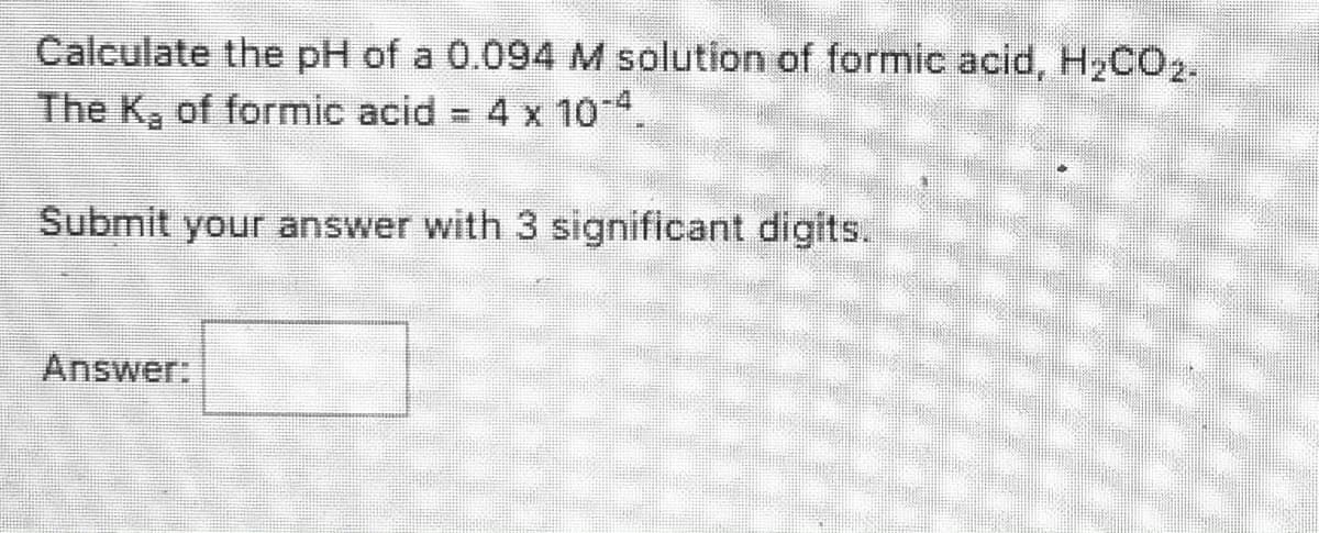 Calculate the pH of a 0.094 M solution of formic acid, H2CO2.
The K, of formic acid
4 x 10 4
Submit your answer with 3 significant digits.
Answer:
