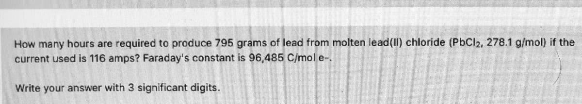 How many hours are required to produce 795 grams of lead from molten lead(II) chloride (PbCl2, 278.1 g/mol) if the
current used is 116 amps? Faraday's constant is 96,485 C/mol e-.
Write your answer with 3 significant digits.
