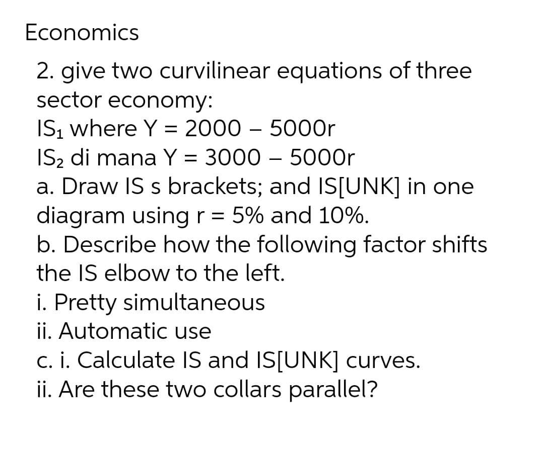 Economics
2. give two curvilinear equations of three
sector economy:
IS, where Y = 2000 – 5000r
IS2 di mana Y = 3000 – 5000r
a. Draw IS s brackets; and IS[UNK] in one
diagram usingr = 5% and 10%.
b. Describe how the following factor shifts
the IS elbow to the left.
i. Pretty simultaneous
ii. Automatic use
c. i. Calculate IS and IS[UNK] curves.
ii. Are these two collars parallel?
r

