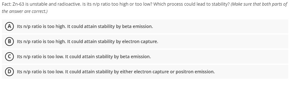 Fact: Zn-63 is unstable and radioactive. Is its n/p ratio too high or too low? Which process could lead to stability? (Make sure that both parts of
the answer are correct.)
(A) Its n/p ratio is too high. It could attain stability by beta emission.
(B) Its n/p ratio is too high. It could attain stability by electron capture.
Its n/p ratio is too low. It could attain stability by beta emission.
(D) Its n/p ratio is too low. It could attain stability by either electron capture or positron emission.