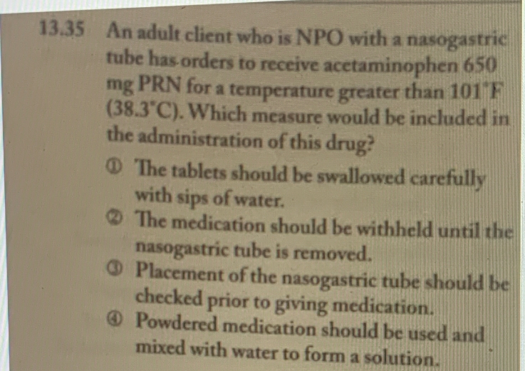13.35 An adult client who is NPO with a nasogastric
tube has orders to receive acetaminophen 650
mg PRN for a temperature greater than 101 F
(38.3°C). Which measure would be included in
the administration of this drug?
The tablets should be swallowed carefully
with sips of water.
The medication should be withheld until the
nasogastric tube is removed.
Placement of the nasogastric tube should be
checked prior to giving medication.
Powdered medication should be used and
mixed with water to form a solution.