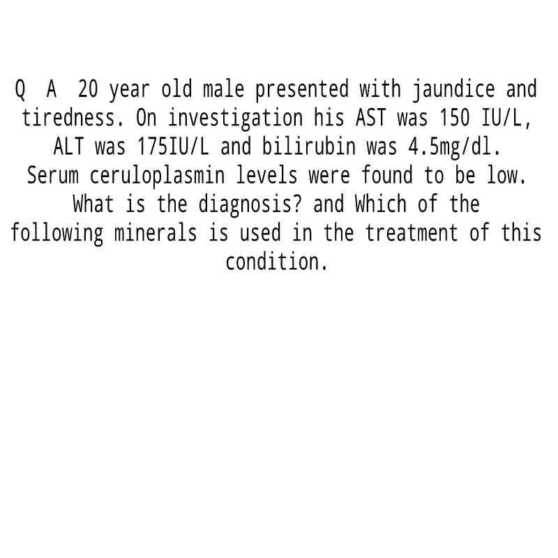 QA 20 year old male presented with jaundice and
tiredness. On investigation his AST was 150 IU/L,
ALT was 175IU/L and bilirubin was 4.5mg/dl.
Serum ceruloplasmin levels were found to be low.
What is the diagnosis? and Which of the
following minerals is used in the treatment of this
condition.