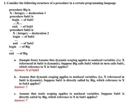 1. Consider the following structure of a procedure in a certain programming language
procedure Big is
X: Integer; - declaration 1
procedure Subl is
begin - of Sub1
...X...
end; - of Subl
procedure Sub2 is
X: Integer; - declaration 2
begin - of Sub2
end - of Sub2
begin - of Big
end - of Big
a. (Sample Item) Assume that dynamic scoping applies to nonlocal variables. (i.e. X
referenced in Subl is dynamic). Suppose Big calls Sub2 which in turn calls Subl,
which reference to X in Subl applies?
Answer: X of Sub2
b. Assume that dynamic scoping applies to nonlocal variables. (i.e. X referenced in
Subl is dynamic). Suppose Subl is directly called by Big, which reference to X
in Subl applies?
Answer: ?
e. Assume that static scoping applies to nonlocal variables. Suppose Subl is
directly called by Big, which reference to X in Subl applies?
Answer: ?
