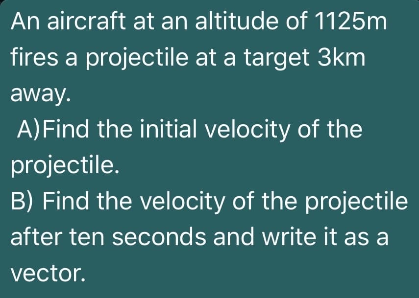 An aircraft at an altitude of 1125m
fires a projectile at a target 3km
away.
A)Find the initial velocity of the
projectile.
B) Find the velocity of the projectile
after ten seconds and write it as a
vector.
