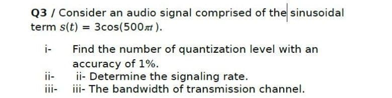 Q3 / Consider an audio signal comprised of the sinusoidal
term s(t) = 3cos(500t).
i-
Find the number of quantization level with an
accuracy of 1%.
ii- Determine the signaling rate.
iii- The bandwidth of transmission channel.
ii-
iii-

