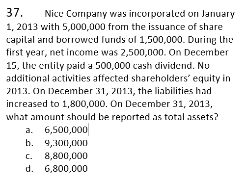 37.
Nice Company was incorporated on January
1, 2013 with 5,000,000 from the issuance of share
capital and borrowed funds of 1,500,000. During the
first year, net income was 2,500,000. On December
15, the entity paid a 500,000 cash dividend. No
additional activities affected shareholders' equity in
2013. On December 31, 2013, the liabilities had
increased to 1,800,000. On December 31, 2013,
what amount should be reported as total assets?
a. 6,500,000|
b.
9,300,000
8,800,000
6,800,000
С.
d.
