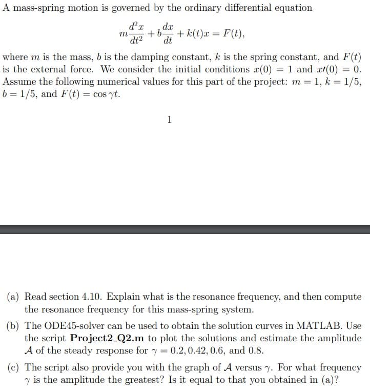 A mass-spring motion is governed by the ordinary differential equation
d²x dx
+b + k(t)x= F(t),
dt² dt
m
where m is the mass, b is the damping constant, k is the spring constant, and F(t)
is the external force. We consider the initial conditions x(0) = 1 and x/(0) = 0.
Assume the following numerical values for this part of the project: m = 1, k = 1/5,
b= 1/5, and F(t) = cos yt.
1
(a) Read section 4.10. Explain what is the resonance frequency, and then compute
the resonance frequency for this mass-spring system.
(b) The ODE45-solver can be used to obtain the solution curves in MATLAB. Use
the script Project2_Q2.m to plot the solutions and estimate the amplitude
A of the steady response for y = 0.2, 0.42, 0.6, and 0.8.
(c) The script also provide you with the graph of A versus y. For what frequency
7 is the amplitude the greatest? Is it equal to that you obtained in (a)?