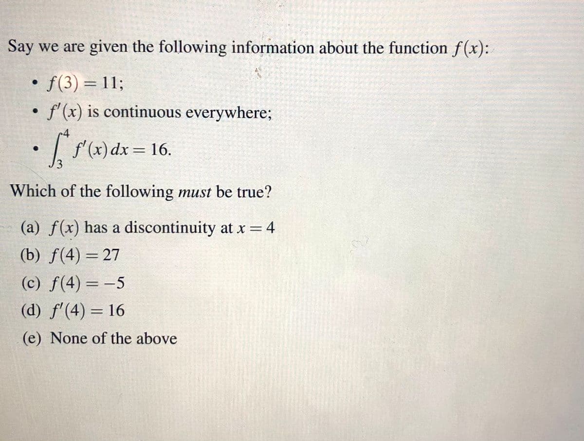 Say we are given the following information about the function f(x):
• f(3) = 11;
f' (x) is continuous everywhere3B
r4
| f'(x)dx = 16.
%3D
Which of the following must be true?
(a) f(x) has a discontinuity at x = 4
%3D
(b) f(4) = 27
(c) f(4) = -5
(d) f'(4) = 16
%3D
(e) None of the above
